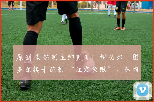 原创 前热刺主帅直言:伊戈尔・图多尔接手热刺 “注定失败”,队内氛围 “ toxic 至极”