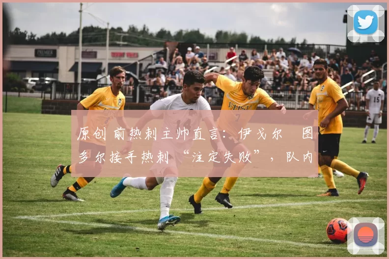 原创 前热刺主帅直言:伊戈尔・图多尔接手热刺 “注定失败”,队内氛围 “ toxic 至极”