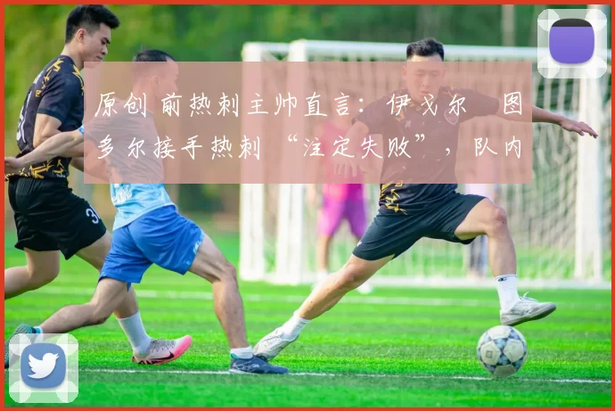 原创 前热刺主帅直言:伊戈尔・图多尔接手热刺 “注定失败”,队内氛围 “ toxic 至极”