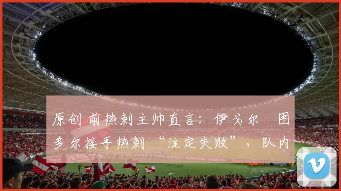 原创 前热刺主帅直言:伊戈尔・图多尔接手热刺 “注定失败”,队内氛围 “ toxic 至极”