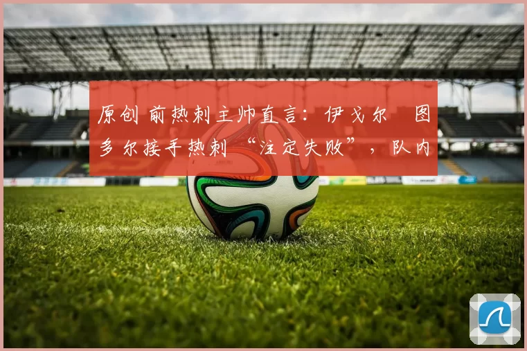 原创 前热刺主帅直言:伊戈尔・图多尔接手热刺 “注定失败”,队内氛围 “ toxic 至极”