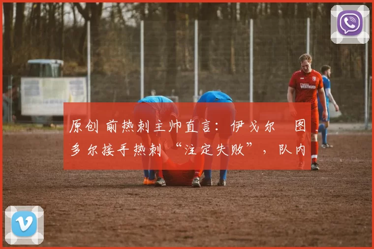 原创 前热刺主帅直言:伊戈尔・图多尔接手热刺 “注定失败”,队内氛围 “ toxic 至极”