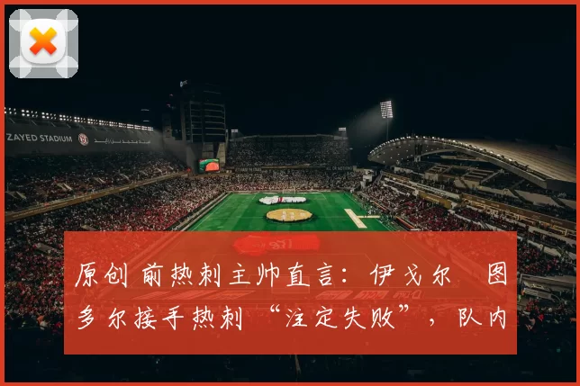 原创 前热刺主帅直言:伊戈尔・图多尔接手热刺 “注定失败”,队内氛围 “ toxic 至极”