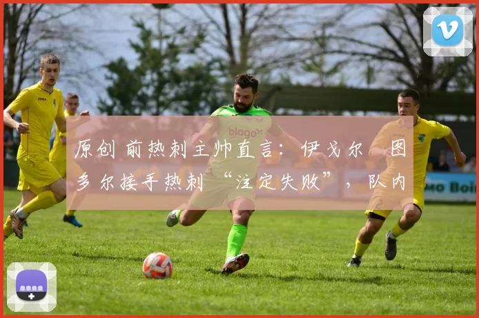 原创 前热刺主帅直言：伊戈尔・图多尔接手热刺 “注定失败”，队内氛围 “ toxic 至极”