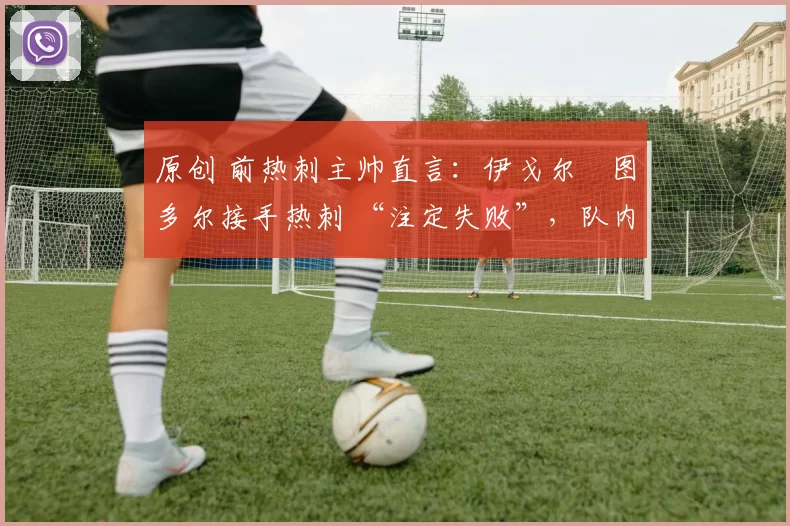 原创 前热刺主帅直言:伊戈尔・图多尔接手热刺 “注定失败”,队内氛围 “ toxic 至极”