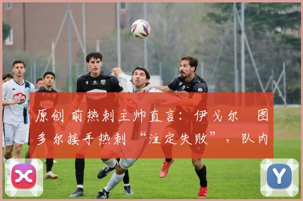 原创 前热刺主帅直言:伊戈尔・图多尔接手热刺 “注定失败”,队内氛围 “ toxic 至极”