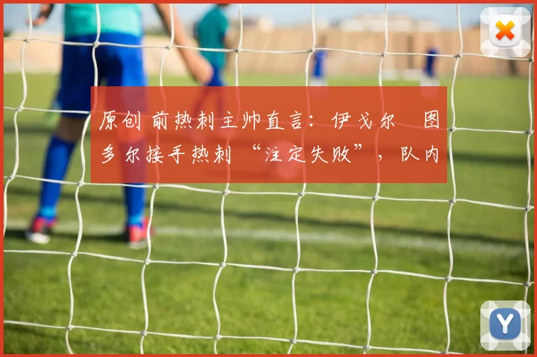 原创 前热刺主帅直言:伊戈尔・图多尔接手热刺 “注定失败”,队内氛围 “ toxic 至极”