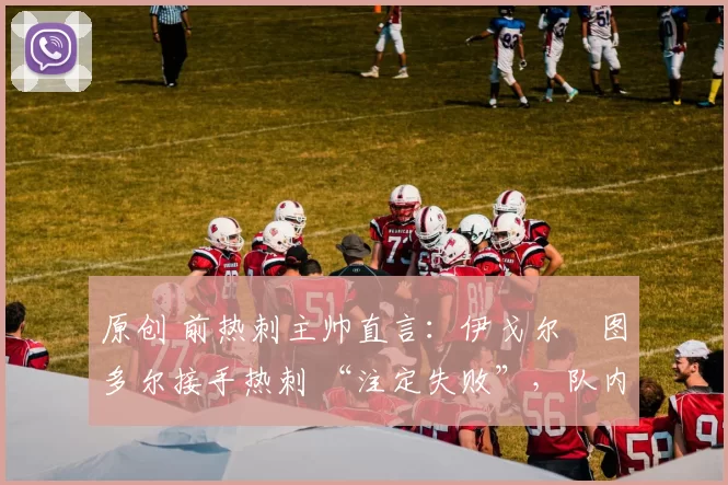 原创 前热刺主帅直言:伊戈尔・图多尔接手热刺 “注定失败”,队内氛围 “ toxic 至极”
