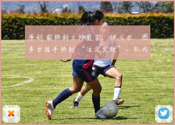 原创 前热刺主帅直言:伊戈尔・图多尔接手热刺 “注定失败”,队内氛围 “ toxic 至极”