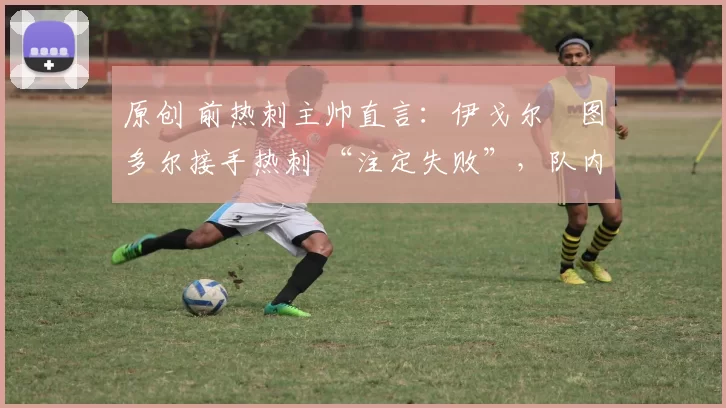 原创 前热刺主帅直言:伊戈尔・图多尔接手热刺 “注定失败”,队内氛围 “ toxic 至极”