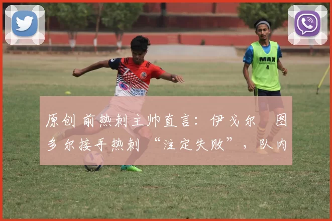 原创 前热刺主帅直言:伊戈尔・图多尔接手热刺 “注定失败”,队内氛围 “ toxic 至极”