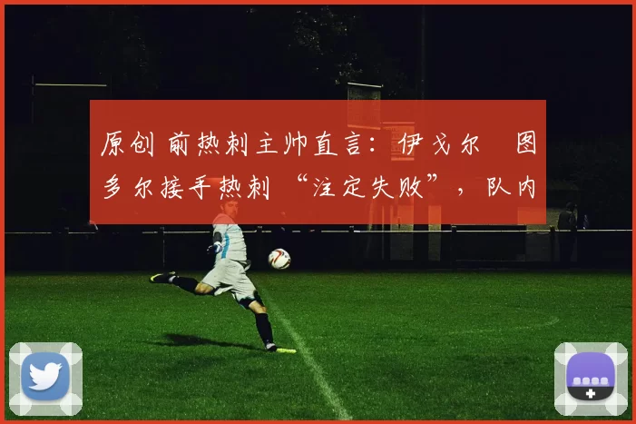 原创 前热刺主帅直言：伊戈尔・图多尔接手热刺 “注定失败”，队内氛围 “ toxic 至极”