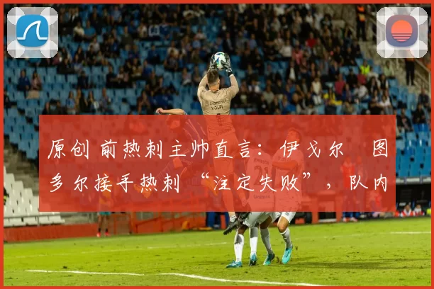 原创 前热刺主帅直言:伊戈尔・图多尔接手热刺 “注定失败”,队内氛围 “ toxic 至极”