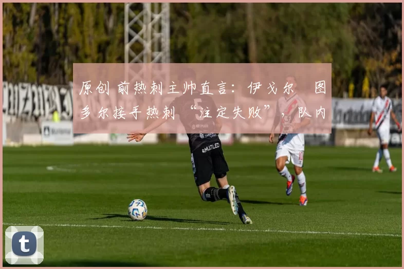 原创 前热刺主帅直言:伊戈尔・图多尔接手热刺 “注定失败”,队内氛围 “ toxic 至极”