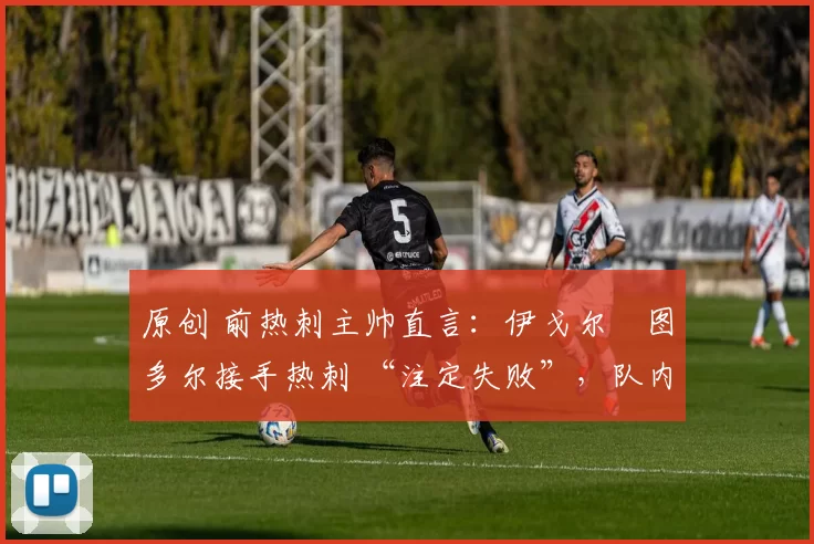 原创 前热刺主帅直言:伊戈尔・图多尔接手热刺 “注定失败”,队内氛围 “ toxic 至极”