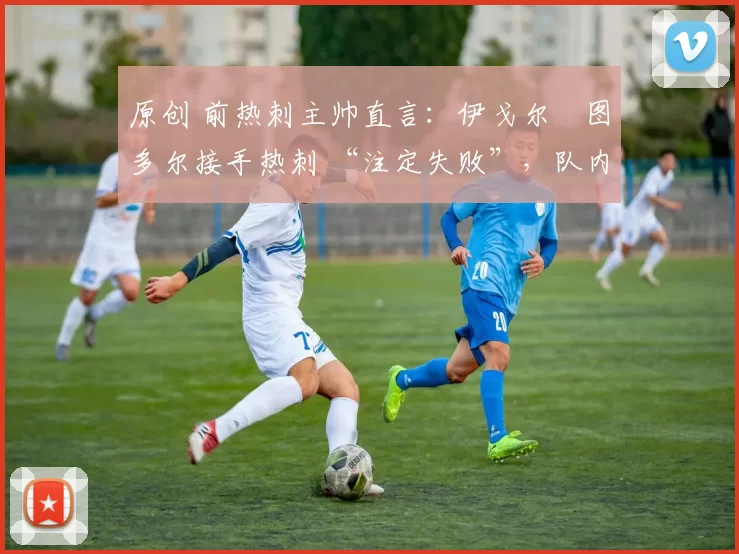 原创 前热刺主帅直言:伊戈尔・图多尔接手热刺 “注定失败”,队内氛围 “ toxic 至极”