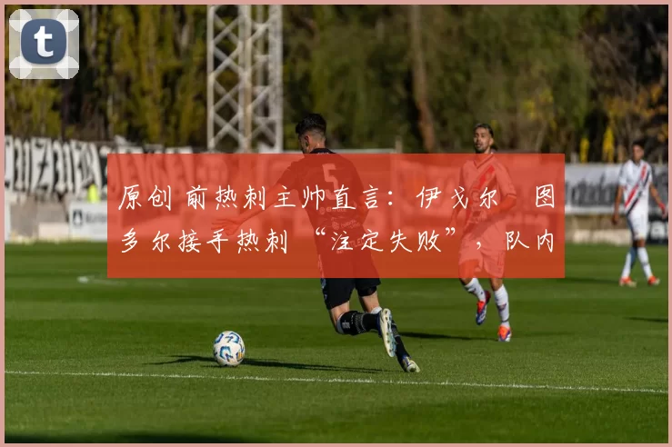 原创 前热刺主帅直言:伊戈尔・图多尔接手热刺 “注定失败”,队内氛围 “ toxic 至极”