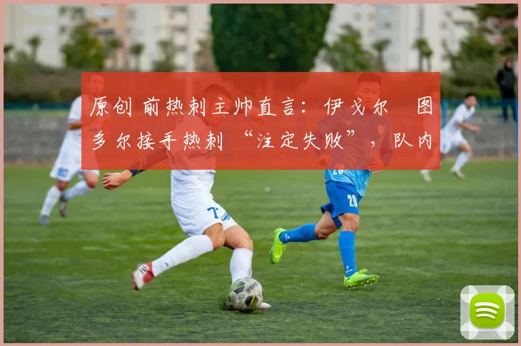 原创 前热刺主帅直言:伊戈尔・图多尔接手热刺 “注定失败”,队内氛围 “ toxic 至极”