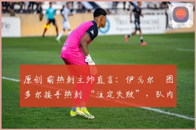 原创 前热刺主帅直言:伊戈尔・图多尔接手热刺 “注定失败”,队内氛围 “ toxic 至极”