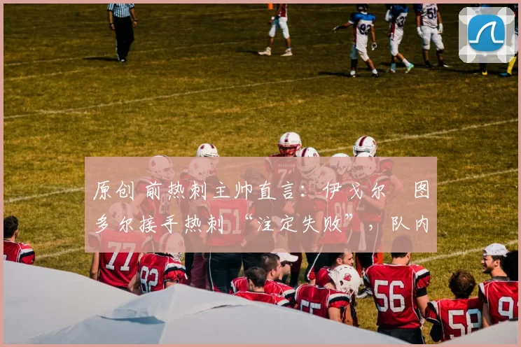 原创 前热刺主帅直言:伊戈尔・图多尔接手热刺 “注定失败”,队内氛围 “ toxic 至极”