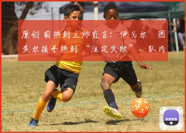原创 前热刺主帅直言:伊戈尔・图多尔接手热刺 “注定失败”,队内氛围 “ toxic 至极”