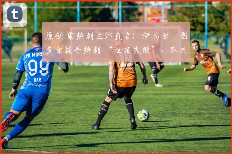 原创 前热刺主帅直言:伊戈尔・图多尔接手热刺 “注定失败”,队内氛围 “ toxic 至极”