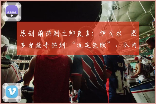 原创 前热刺主帅直言：伊戈尔・图多尔接手热刺 “注定失败”，队内氛围 “ toxic 至极”