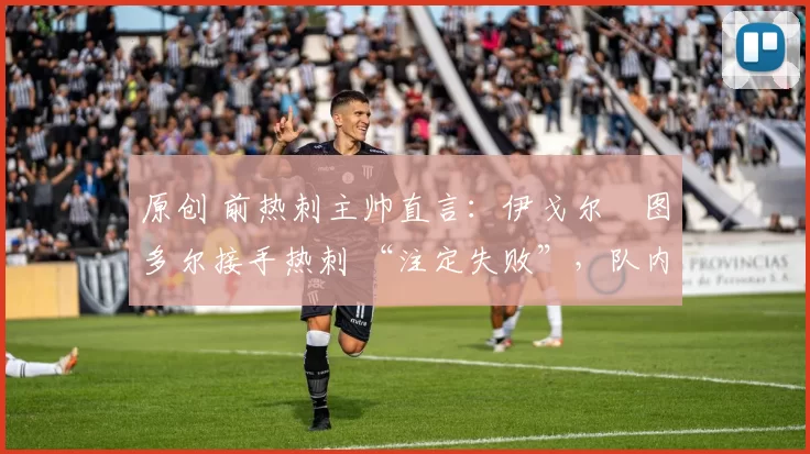 原创 前热刺主帅直言:伊戈尔・图多尔接手热刺 “注定失败”,队内氛围 “ toxic 至极”