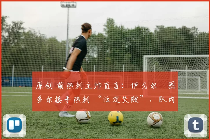 原创 前热刺主帅直言:伊戈尔・图多尔接手热刺 “注定失败”,队内氛围 “ toxic 至极”
