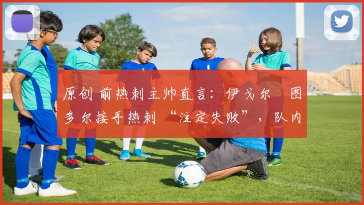 原创 前热刺主帅直言:伊戈尔・图多尔接手热刺 “注定失败”,队内氛围 “ toxic 至极”