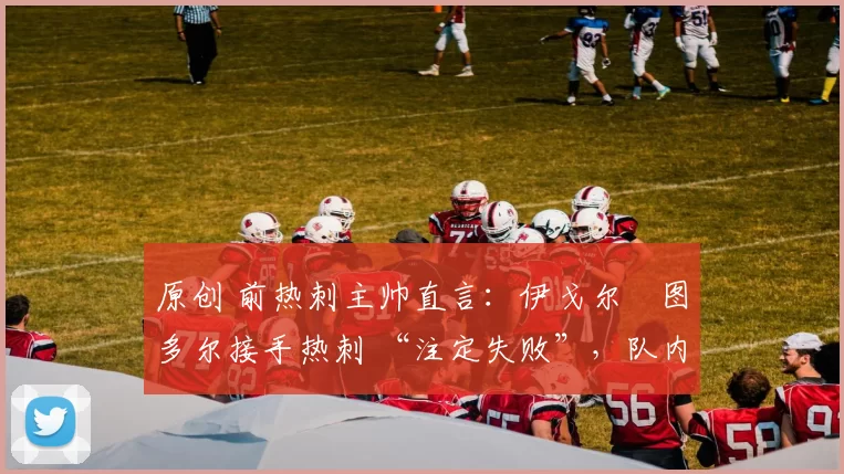 原创 前热刺主帅直言：伊戈尔・图多尔接手热刺 “注定失败”，队内氛围 “ toxic 至极”