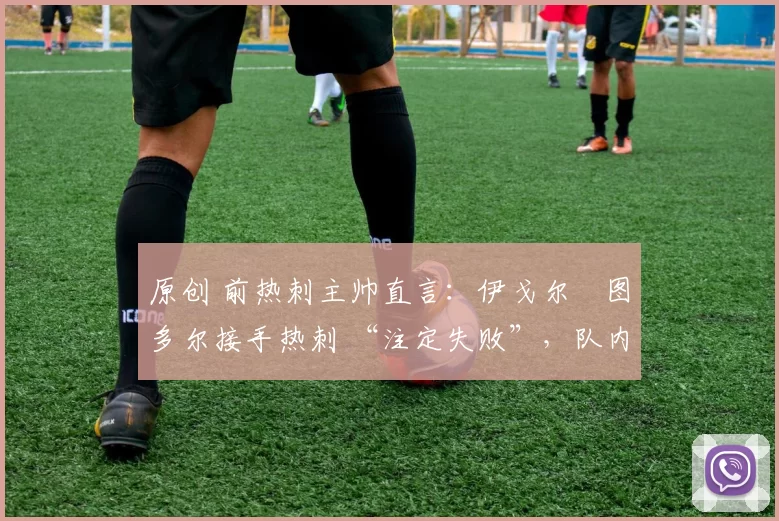 原创 前热刺主帅直言:伊戈尔・图多尔接手热刺 “注定失败”,队内氛围 “ toxic 至极”