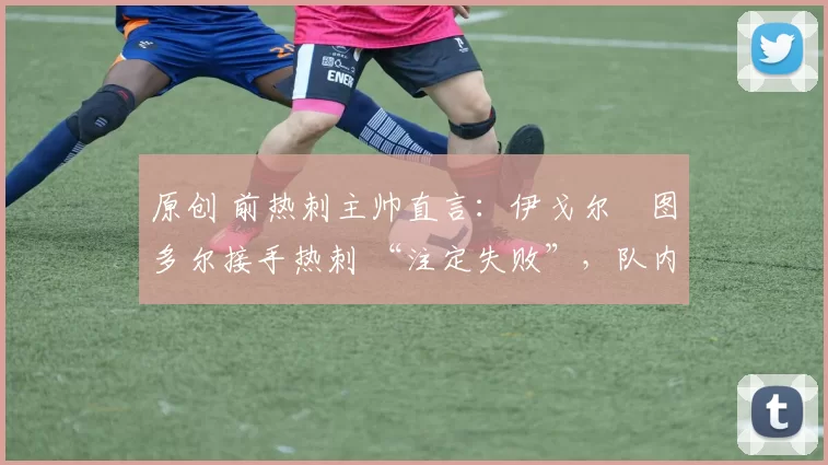 原创 前热刺主帅直言:伊戈尔・图多尔接手热刺 “注定失败”,队内氛围 “ toxic 至极”