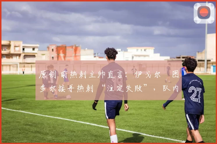 原创 前热刺主帅直言:伊戈尔・图多尔接手热刺 “注定失败”,队内氛围 “ toxic 至极”