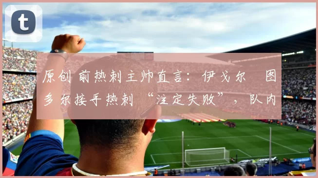 原创 前热刺主帅直言:伊戈尔・图多尔接手热刺 “注定失败”,队内氛围 “ toxic 至极”