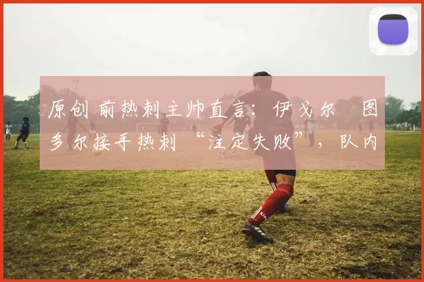 原创 前热刺主帅直言：伊戈尔・图多尔接手热刺 “注定失败”，队内氛围 “ toxic 至极”