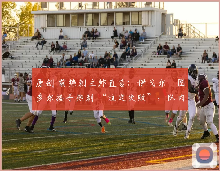 原创 前热刺主帅直言：伊戈尔・图多尔接手热刺 “注定失败”，队内氛围 “ toxic 至极”