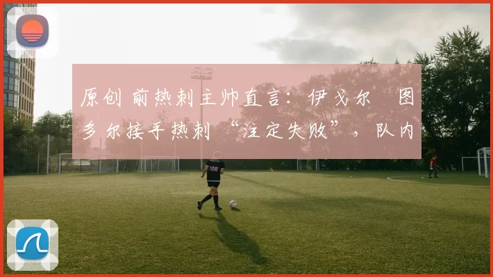 原创 前热刺主帅直言：伊戈尔・图多尔接手热刺 “注定失败”，队内氛围 “ toxic 至极”