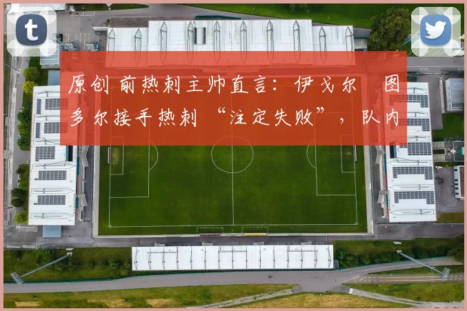 原创 前热刺主帅直言:伊戈尔・图多尔接手热刺 “注定失败”,队内氛围 “ toxic 至极”