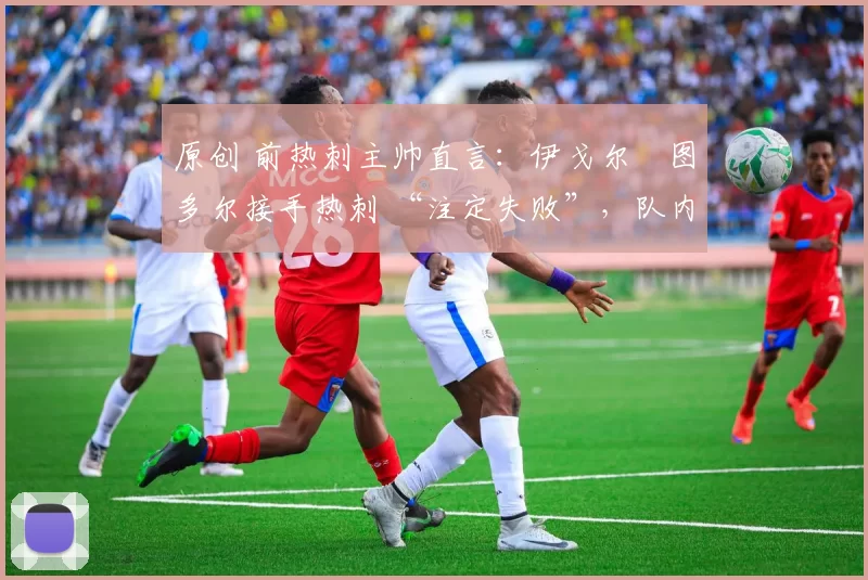 原创 前热刺主帅直言:伊戈尔・图多尔接手热刺 “注定失败”,队内氛围 “ toxic 至极”