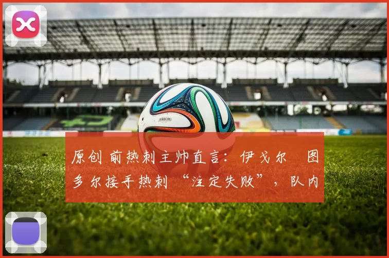 原创 前热刺主帅直言:伊戈尔・图多尔接手热刺 “注定失败”,队内氛围 “ toxic 至极”