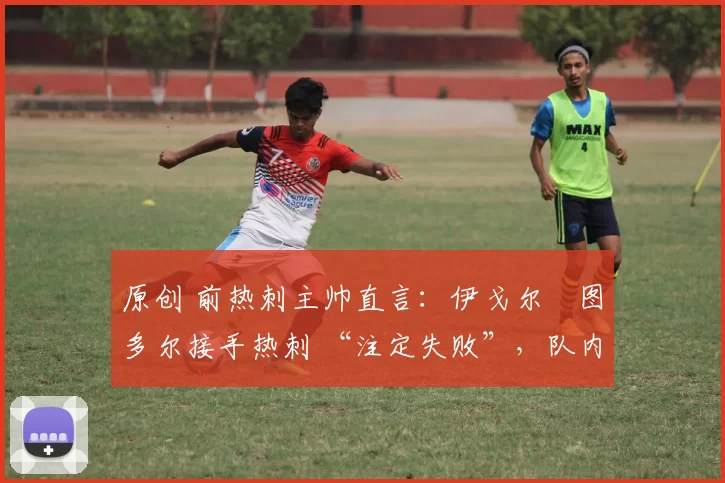 原创 前热刺主帅直言:伊戈尔・图多尔接手热刺 “注定失败”,队内氛围 “ toxic 至极”