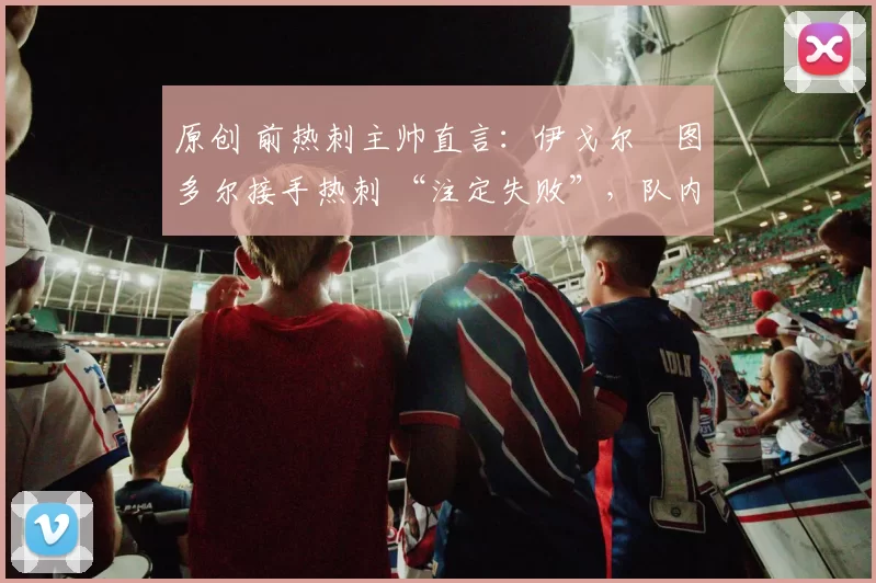 原创 前热刺主帅直言:伊戈尔・图多尔接手热刺 “注定失败”,队内氛围 “ toxic 至极”