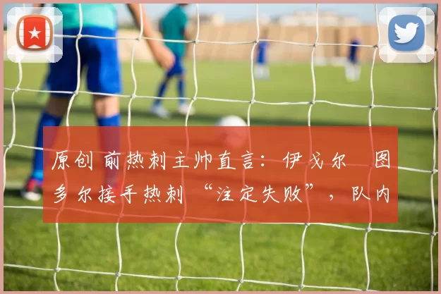 原创 前热刺主帅直言:伊戈尔・图多尔接手热刺 “注定失败”,队内氛围 “ toxic 至极”