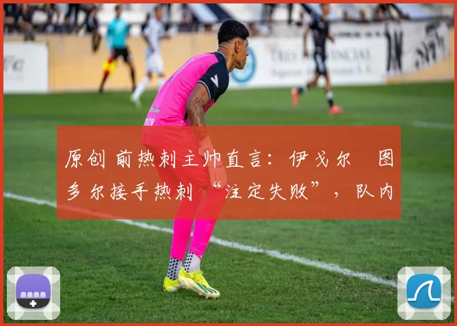 原创 前热刺主帅直言:伊戈尔・图多尔接手热刺 “注定失败”,队内氛围 “ toxic 至极”