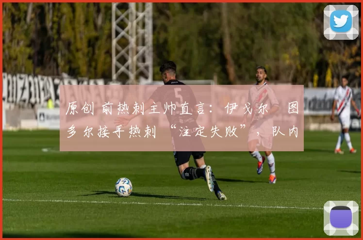 原创 前热刺主帅直言:伊戈尔・图多尔接手热刺 “注定失败”,队内氛围 “ toxic 至极”