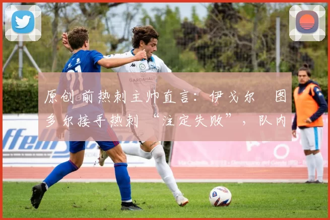 原创 前热刺主帅直言:伊戈尔・图多尔接手热刺 “注定失败”,队内氛围 “ toxic 至极”