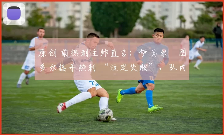 原创 前热刺主帅直言:伊戈尔・图多尔接手热刺 “注定失败”,队内氛围 “ toxic 至极”