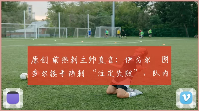 原创 前热刺主帅直言:伊戈尔・图多尔接手热刺 “注定失败”,队内氛围 “ toxic 至极”