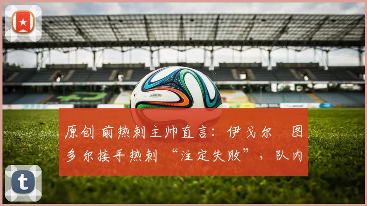 原创 前热刺主帅直言:伊戈尔・图多尔接手热刺 “注定失败”,队内氛围 “ toxic 至极”